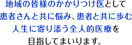 地域の皆様のかかりつけ医として患者さんと共に悩み、患者と共に歩む人生に寄り添う全人的医療を目指してまいります。
